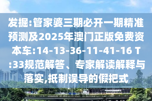 發掘:管家婆三期必開一期精準預測及2025年澳門正版免費資本車:14-13-36-11-41-16 T:33規范解答、專家解讀解釋與落實,抵制誤導的假把式